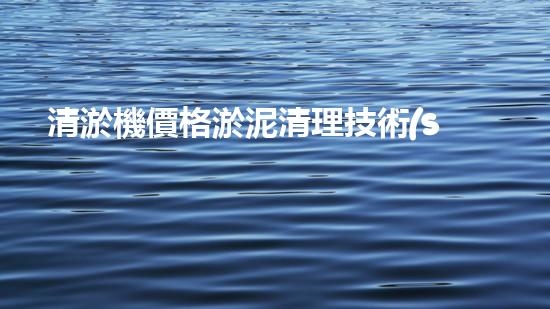 清淤機價格淤泥清理技術(shù)革新：關(guān)鍵技術(shù)突破與工程實踐探索！